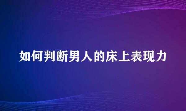 如何判断男人的床上表现力