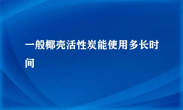 一般椰壳活性炭能使用多长时间