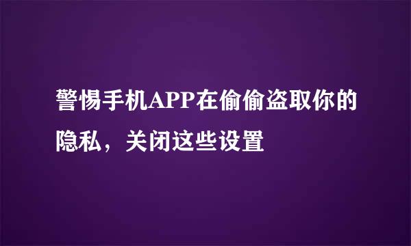警惕手机APP在偷偷盗取你的隐私，关闭这些设置