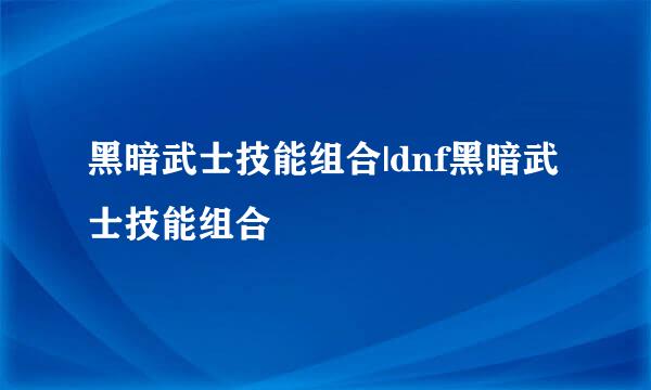 黑暗武士技能组合|dnf黑暗武士技能组合