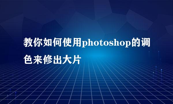 教你如何使用photoshop的调色来修出大片