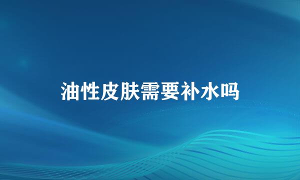 油性皮肤需要补水吗