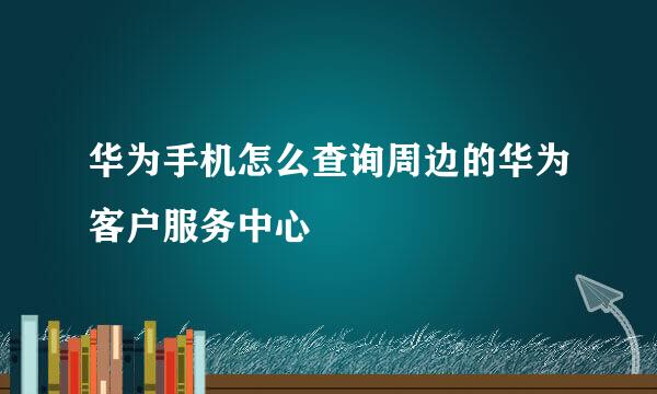 华为手机怎么查询周边的华为客户服务中心