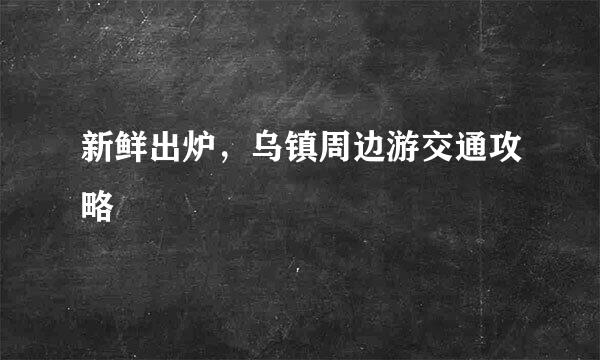 新鲜出炉，乌镇周边游交通攻略​