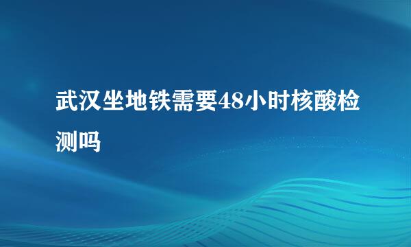 武汉坐地铁需要48小时核酸检测吗
