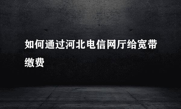 如何通过河北电信网厅给宽带缴费