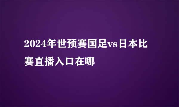 2024年世预赛国足vs日本比赛直播入口在哪