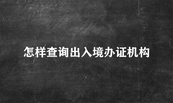 怎样查询出入境办证机构