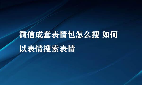微信成套表情包怎么搜 如何以表情搜索表情