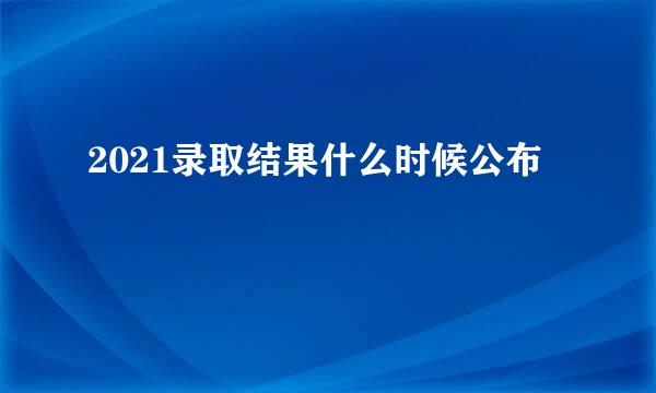2021录取结果什么时候公布