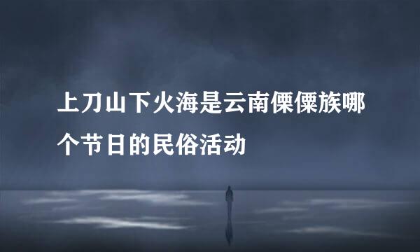 上刀山下火海是云南傈僳族哪个节日的民俗活动