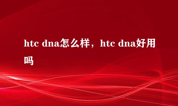 htc dna怎么样，htc dna好用吗