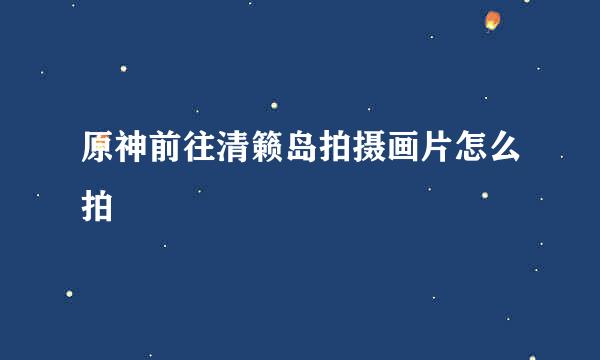 原神前往清籁岛拍摄画片怎么拍