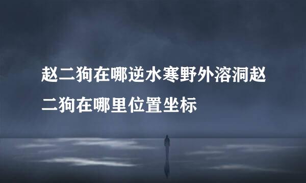 赵二狗在哪逆水寒野外溶洞赵二狗在哪里位置坐标