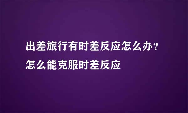 出差旅行有时差反应怎么办？怎么能克服时差反应