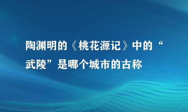 陶渊明的《桃花源记》中的“武陵”是哪个城市的古称