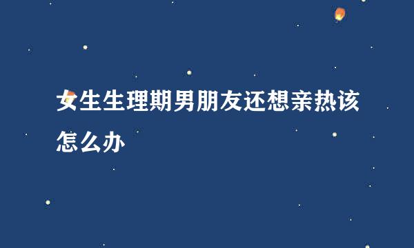 女生生理期男朋友还想亲热该怎么办