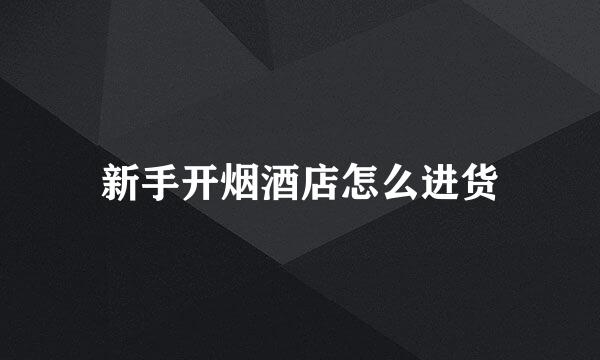 新手开烟酒店怎么进货