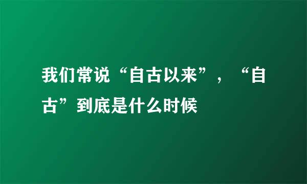 我们常说“自古以来”，“自古”到底是什么时候
