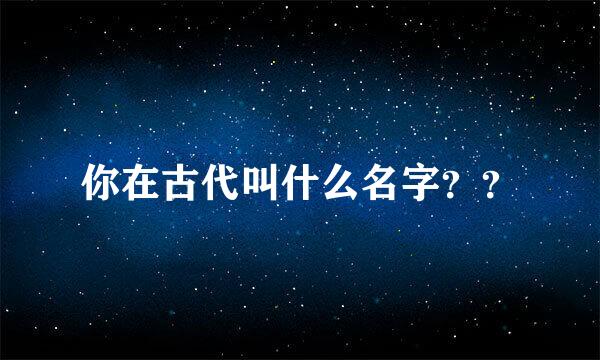 你在古代叫什么名字？？