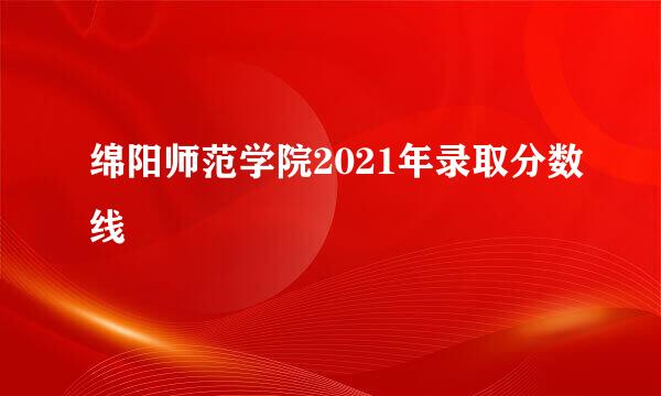 绵阳师范学院2021年录取分数线