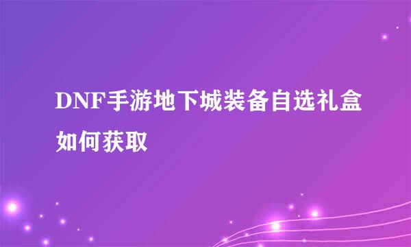 DNF手游地下城装备自选礼盒如何获取