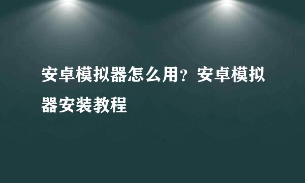 安卓模拟器怎么用？安卓模拟器安装教程