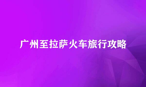 广州至拉萨火车旅行攻略