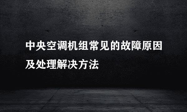 中央空调机组常见的故障原因及处理解决方法