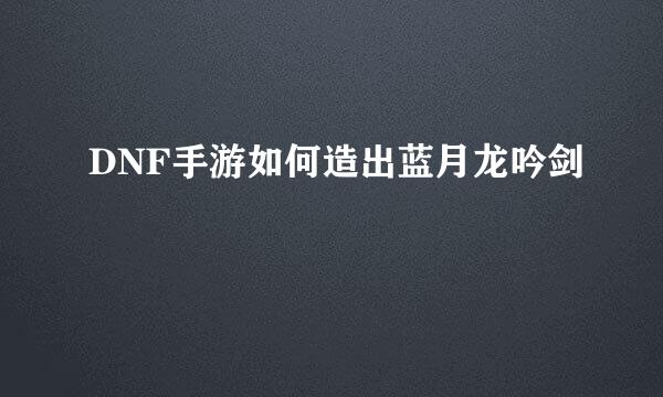 DNF手游如何造出蓝月龙吟剑