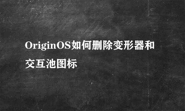OriginOS如何删除变形器和交互池图标