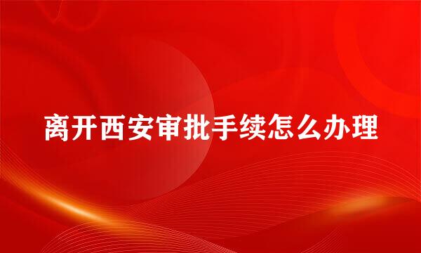 离开西安审批手续怎么办理