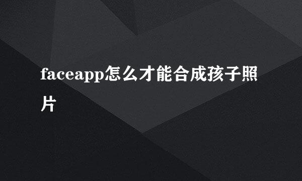 faceapp怎么才能合成孩子照片