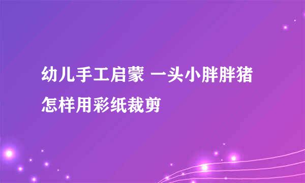 幼儿手工启蒙 一头小胖胖猪 怎样用彩纸裁剪