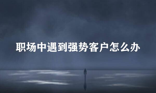 职场中遇到强势客户怎么办
