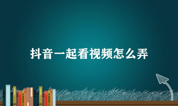 抖音一起看视频怎么弄