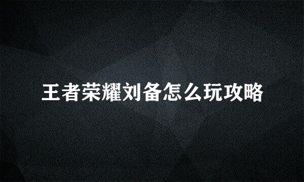 王者荣耀刘备怎么玩攻略