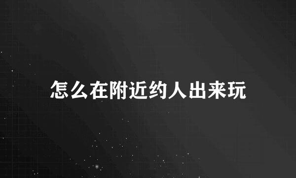 怎么在附近约人出来玩