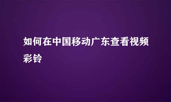 如何在中国移动广东查看视频彩铃