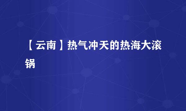 【云南】热气冲天的热海大滚锅