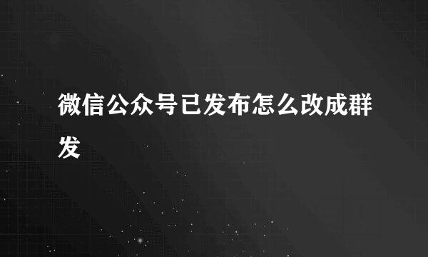 微信公众号已发布怎么改成群发