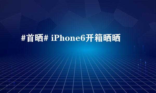 #首晒# iPhone6开箱晒晒