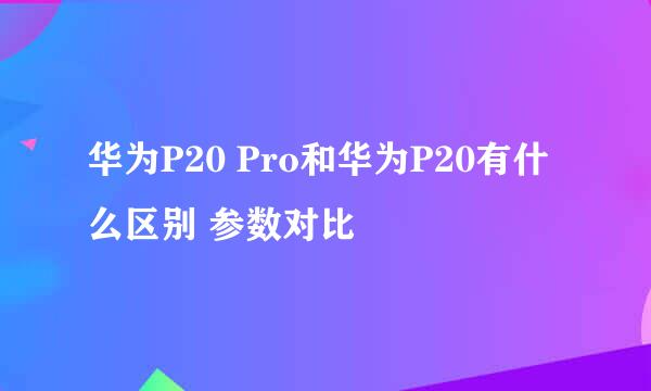 华为P20 Pro和华为P20有什么区别 参数对比