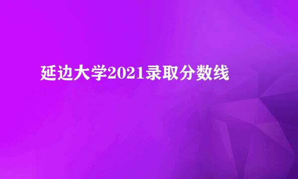 延边大学2021录取分数线