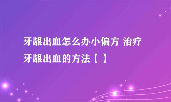 牙龈出血怎么办小偏方 治疗牙龈出血的方法【】