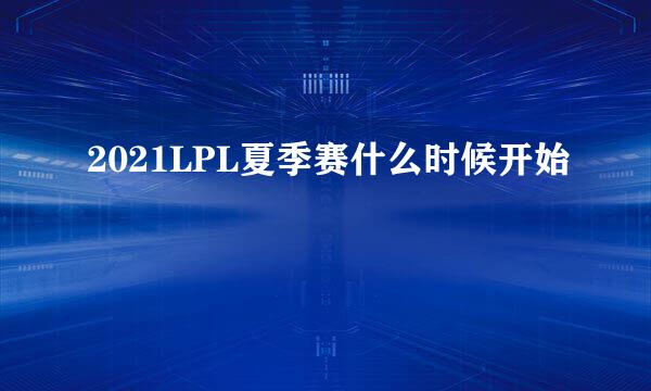 2021LPL夏季赛什么时候开始