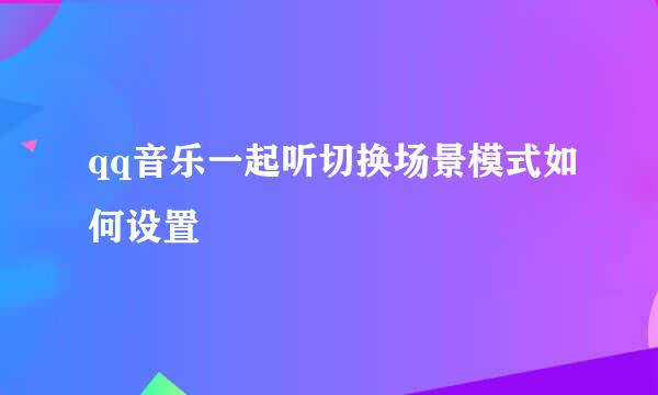 qq音乐一起听切换场景模式如何设置