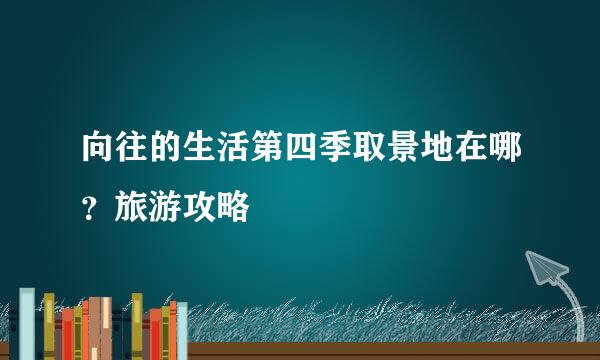 向往的生活第四季取景地在哪？旅游攻略