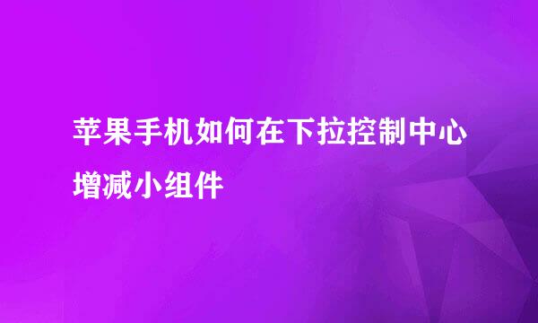 苹果手机如何在下拉控制中心增减小组件