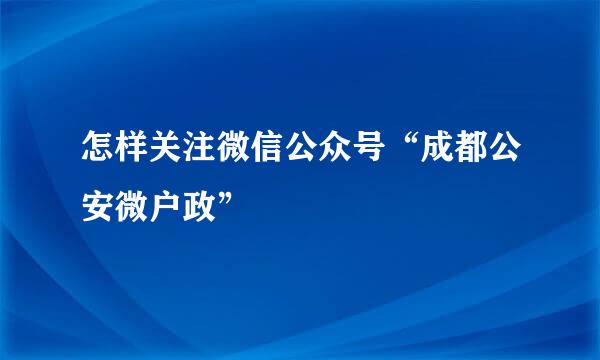 怎样关注微信公众号“成都公安微户政”